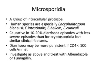Microsporidia
• A group of intracellular protozoa.
• Human species are especially Encephalitozoon
bieneusi, E.intestinalis, E.hellem, E.cuniculi.
• Causative in 10-20% diarrhoea episodes with less
severe episodes than for cryptosporidia but
similar clinical features.
• Diarrhoea may be more persistent if CD4 < 100
cells/mm3.
• Investigate as above and treat with Albendazole
or Fumagillin.
 