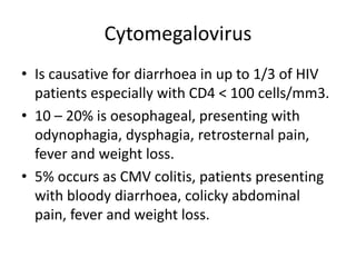 Cytomegalovirus
• Is causative for diarrhoea in up to 1/3 of HIV
patients especially with CD4 < 100 cells/mm3.
• 10 – 20% is oesophageal, presenting with
odynophagia, dysphagia, retrosternal pain,
fever and weight loss.
• 5% occurs as CMV colitis, patients presenting
with bloody diarrhoea, colicky abdominal
pain, fever and weight loss.
 