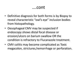 ….cont
• Definitive diagnosis for both forms is by Biopsy to
reveal characteristic “owl’s eye” inclusion bodies
from histopathology.
• Oesophageal CMV may be suspected if
endoscopy shows distal focal disease or
erosion/ulcers on barium swallow OR the
condition is refractory to Flucanazole treatment.
• CMV colitis may become complicated as Toxic
megacolon, strictures,hemorrhage or perforation.
 