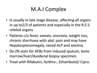 M.A.I Complex
• Is usually in late stage disease, affecting all organs
in up to2/3 of patients and especially in the R.E.S
related organs.
• Patients c/o fever, sweats, anorexia, weight loss,
chronic diarrhoea with abd. pain and may have
Hepatosplenomegaly, raised ALP and anemia.
• Do ZN stain for AFBs from induced sputum, bone
marrow/liver/duodenal biopsy specimen.
• Treat with Rifabutin, Azithro-, Ethambutol/ Cipro.
 