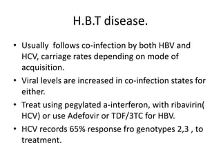 H.B.T disease.
• Usually follows co-infection by both HBV and
HCV, carriage rates depending on mode of
acquisition.
• Viral levels are increased in co-infection states for
either.
• Treat using pegylated a-interferon, with ribavirin(
HCV) or use Adefovir or TDF/3TC for HBV.
• HCV records 65% response fro genotypes 2,3 , to
treatment.
 