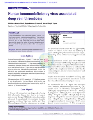 98	 Medical Journal of Dr. D.Y. Patil University | January-February 2016 | Vol 9 | Issue 1
Introduction
Human immunodeficiency virus (HIV) infection is one of
the recognized risk factors for deep vein thrombosis (DVT).
Venous thrombo embolism (VTE) has been reported 2-10
times more common in HIV-infected individuals than non
HIV-infected individuals.[1]
DVT in HIV-infected patients
often occur in the absence of thrombogenic factors like
advanced age, prolonged immobility, pelvic trauma or
surgery, pregnancy, smoking and oral contraceptive therapy,
and family history of DVT.[1-3]
The mechanisms of HIV-associated VTE include protein
C and S deficiency, elevated factor VIII levels, low
antithrombin levels, and increased homocysteine level, all
induced by the viral antigen.[3]
Case Report
A 35-year-old male patient was diagnosed as having
HIV Infection for 4 years. Since then he has been on
antiretroviral therapy (ART) (zidovudine, lamivudine,
efavirenz). He was admitted with complaints of painful
progressive swelling of right lower limb for last 7 days.
This swelling started from leg and progressed up to thigh.
Human immunodeficiency virus-associated
deep vein thrombosis
Akhilesh Kumar Singh, Duraikannan Premnath, Keshri Singh Yadav
Department of Medicine, SN Medical College, Agra, Uttar Pradesh, India
ABSTRACT
Deep vein thrombosis (DVT) has been reported to occur 2-10
times more common in human immunodeficiency virus-infected
individuals than in the general population. We are reporting
a case of DVT of right lower limb who was on highly active
antiretroviral therapy. The patient did not have any acquired risk
factors of DVT. The patient responded well to anticoagulation
therapy.
Keywords: Deep vein thrombosis, human immunodeficiency
viral infection, venous thrombo embolism
Access this article online
Quick Response Code:
Website:
www.mjdrdypu.org
DOI:
10.4103/0975-2870.167967
Case Report
The pain was moderately severe that was aggravated by
exertion and relieved on rest. There was no history of
trauma to limbs, prolonged immobilization, recent surgery,
and smoking. He was not known case of hypertension and
diabetes.
Physical examination revealed pulse rate of 90/minute
and blood pressure of 130/86 mmHg. The right lower limb
shows edema from foot to thigh and differential warmth as
compared to left lower limb. There was no tenderness. The
peripheral pulses of right lower limb were weaker than the
contralateral pulses. Other systemic examination revealed
normal findings.
Doppler of the lower limb showed-DVT involving right
posterior tibial vein, popliteal vein, femoral vein, external
iliac vein, and common iliac vein [Figures 1 and 2].
His blood counts, (Hb = 10.4 mg/dl, total leukocytic
count = 7800/mm3
, differential leukocytic count = P78,
L22
M2
,
platelet count = 1.8 lac/mm3
), fasting blood sugar
(108  mg/dl), lipidprofile (total cholesterol = 168 mg/
dl, triglyceride = 130  mg/dl, low-density lipoprotein
[LDL] = 80 mg/dl, very LDL = 48 mg/dl, high-density
lipoprotein = 42 mg/dl) liver function test (serum bilirubin)
(total = 1.2 mg/dl, direct = 0.8 mg/dl, indirect = 0.4 mg/dl),
serum glutamic oxaloacetic transaminase = 23 IU/L serum
glutamic-pyruvic transaminase = 39 IU/L, serum protein
Address for correspondence:
Keshri Singh Yadav, 27/80/3F Ashok Nagar, Near Home Guard Office, Agra 282002, Uttar Pradesh, India.
E-mail: keshri2005gsvm@gmail.com
[Downloaded free from http://www.mjdrdypu.org on Tuesday, March 08, 2016, IP: 112.110.16.17]
 