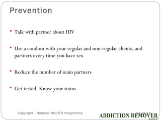 Prevention
07/18/15Copyright - National HIV/STI Programme13
 Talk with partner about HIV
 Use a condom with your regular and non-regular clients, and
partners every time you have sex
 Reduce the number of main partners
 Get tested. Know your status
 