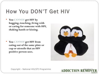 How You DON’T Get HIV
 You CANNOT get HIV by
hugging, touching, living with
or caring for someone with HIV,
shaking hands or kissing.
 You CANNOT get HIV from
eating out of the same plate or
cup or utensils that an HIV
positive person uses.
07/18/15Copyright - National HIV/STI Programme15
 