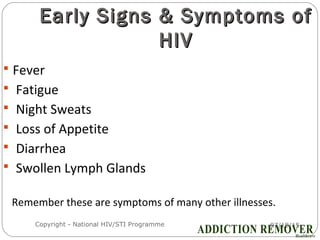 07/18/15Copyright - National HIV/STI Programme16
Early Signs & Symptoms ofEarly Signs & Symptoms of
HIVHIV
 Fever
 Fatigue
 Night Sweats
 Loss of Appetite
 Diarrhea
 Swollen Lymph Glands
Remember these are symptoms of many other illnesses.
 