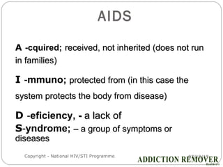 AIDS
07/18/15Copyright - National HIV/STI Programme3
A -cquired; received, not inherited (does not runreceived, not inherited (does not run
in families)in families)
I -mmuno; protected from (in this case theprotected from (in this case the
system protects the body from disease)system protects the body from disease)
D -eficiency, -- a lack ofa lack of
S-yndrome; – a group of symptoms or– a group of symptoms or
diseasesdiseases
 