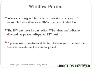 Window Period
07/18/15Copyright - National HIV/STI Programme7
When a person gets infected it may take 6 weeks or up to 3
months before antibodies to HIV are detected in the blood
The HIV test looks for antibodies. When these antibodies are
detected the person is diagnosed HIV positive
A person can be positive and the test shows negative because the
test was done during the window period
 