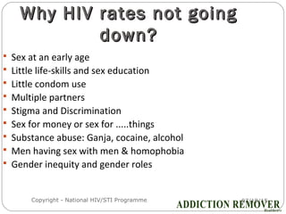 07/18/15Copyright - National HIV/STI Programme8
Why HIV rates not goingWhy HIV rates not going
down?down?
 Sex at an early age
 Little life-skills and sex education
 Little condom use
 Multiple partners
 Stigma and Discrimination
 Sex for money or sex for .....things
 Substance abuse: Ganja, cocaine, alcohol
 Men having sex with men & homophobia
 Gender inequity and gender roles
 