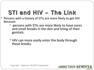 07/18/15Copyright - National HIV/STI Programme9
STI and HIV – The LinkSTI and HIV – The Link
 Persons with a history of STIs are more likely to get HIV
because:
 persons with STIs are more likely to have sores
and small breaks in the skin and lining of their
genitals.
HIV can more easily enter the body through
these breaks.
 
