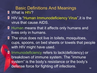 Basic Definitions And Meanings
What is HIV?
HIV is “Human Immunodeficiency Virus”,it is the
virus that cause AIDS.
Human means that it affects only humans and
lives only in humans.
The virus does not live in toilets, mosquitoes,
cups, spoons, on bed sheets or towels that people
with HIV might have used.
Immunodeficiency refers to lack(deficiency) or
breakdown of immune system. The “immune
system” is the body’s resistance or the body’s
defense force for fighting off infections. 10
 