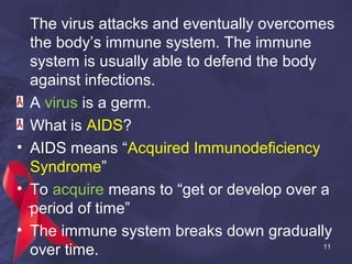 The virus attacks and eventually overcomes
the body’s immune system. The immune
system is usually able to defend the body
against infections.
A virus is a germ.
What is AIDS?
• AIDS means “Acquired Immunodeficiency
Syndrome”
• To acquire means to “get or develop over a
period of time”
• The immune system breaks down gradually
over time. 11
 