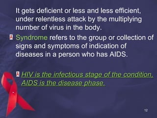 It gets deficient or less and less efficient,
under relentless attack by the multiplying
number of virus in the body.
Syndrome refers to the group or collection of
signs and symptoms of indication of
diseases in a person who has AIDS.
HIV is the infectious stage of the condition,HIV is the infectious stage of the condition,
AIDS is the disease phase.AIDS is the disease phase.
12
 