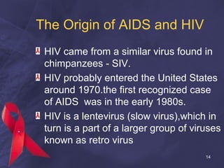 The Origin of AIDS and HIV
HIV came from a similar virus found in
chimpanzees - SIV.
HIV probably entered the United States
around 1970.the first recognized case
of AIDS was in the early 1980s.
HIV is a lentevirus (slow virus),which in
turn is a part of a larger group of viruses
known as retro virus
14
 