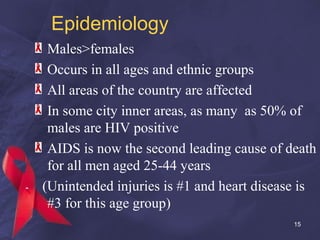 Epidemiology
Males>females
Occurs in all ages and ethnic groups
All areas of the country are affected
In some city inner areas, as many as 50% of
males are HIV positive
AIDS is now the second leading cause of death
for all men aged 25-44 years
(Unintended injuries is #1 and heart disease is
#3 for this age group)
15
 