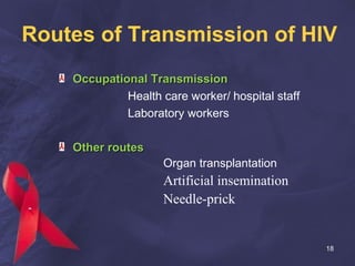 Routes of Transmission of HIV
Occupational TransmissionOccupational Transmission
Health care worker/ hospital staff
Laboratory workers
Other routesOther routes
Organ transplantation
Artificial insemination
Needle-prick
18
 