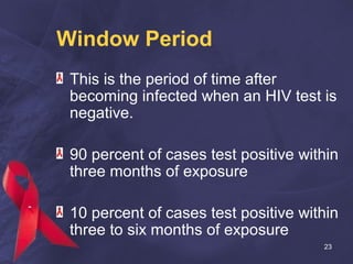 Window Period
This is the period of time after
becoming infected when an HIV test is
negative.
90 percent of cases test positive within
three months of exposure
10 percent of cases test positive within
three to six months of exposure
23
 