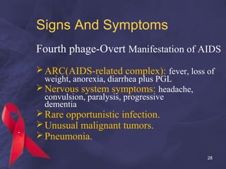 Signs And Symptoms
Fourth phage-Overt Manifestation of AIDS
ARC(AIDS-related complex): fever, loss of
weight, anorexia, diarrhea plus PGL
Nervous system symptoms: headache,
convulsion, paralysis, progressive
dementia
Rare opportunistic infection.
Unusual malignant tumors.
Pneumonia.
28
 