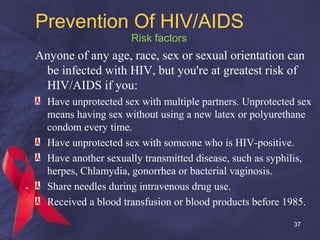 Prevention Of HIV/AIDS
Risk factors
Anyone of any age, race, sex or sexual orientation can
be infected with HIV, but you're at greatest risk of
HIV/AIDS if you:
Have unprotected sex with multiple partners. Unprotected sex
means having sex without using a new latex or polyurethane
condom every time.
Have unprotected sex with someone who is HIV-positive.
Have another sexually transmitted disease, such as syphilis,
herpes, Chlamydia, gonorrhea or bacterial vaginosis.
Share needles during intravenous drug use.
Received a blood transfusion or blood products before 1985.
37
 