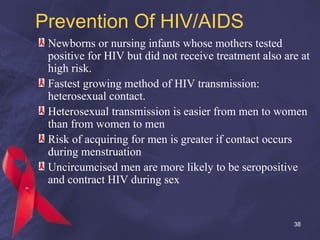 Prevention Of HIV/AIDS
Newborns or nursing infants whose mothers tested
positive for HIV but did not receive treatment also are at
high risk.
Fastest growing method of HIV transmission:
heterosexual contact.
Heterosexual transmission is easier from men to women
than from women to men
Risk of acquiring for men is greater if contact occurs
during menstruation
Uncircumcised men are more likely to be seropositive
and contract HIV during sex
38
 
