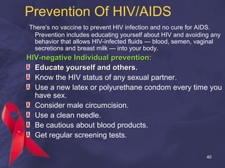 Prevention Of HIV/AIDS
There's no vaccine to prevent HIV infection and no cure for AIDS.
Prevention includes educating yourself about HIV and avoiding any
behavior that allows HIV-infected fluids — blood, semen, vaginal
secretions and breast milk — into your body.
HIV-negative Individual prevention:HIV-negative Individual prevention:
Educate yourself and others.Educate yourself and others.
Know the HIV status of any sexual partner.
Use a new latex or polyurethane condom every time you
have sex.
Consider male circumcision.
Use a clean needle.
Be cautious about blood products.
Get regular screening tests.
40
 