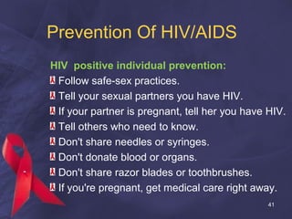 Prevention Of HIV/AIDS
HIV positive individual prevention:
Follow safe-sex practices.
Tell your sexual partners you have HIV.
If your partner is pregnant, tell her you have HIV.
Tell others who need to know.
Don't share needles or syringes.
Don't donate blood or organs.
Don't share razor blades or toothbrushes.
If you're pregnant, get medical care right away.
41
 