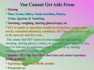 You Cannot Get Aids FromYou Cannot Get Aids From
KissingKissing
Tear, Sweat, Saliva, Nasal secretion, Faeces,Tear, Sweat, Saliva, Nasal secretion, Faeces,
Urine, Sputum & Vomiting.Urine, Sputum & Vomiting.
Sneezing, coughing, sharing glasses/cups, etcSneezing, coughing, sharing glasses/cups, etc
HIV is unable to reproduce outside its living host, except underHIV is unable to reproduce outside its living host, except under
strictly controlled laboratory conditions. HIV does not survive wellstrictly controlled laboratory conditions. HIV does not survive well
in the open air, and dies soon.in the open air, and dies soon.
•This means that HIV cannot be transmitted through spitting,This means that HIV cannot be transmitted through spitting,
sneezing, sharing glasses, cutlery, or musical instruments. You alsosneezing, sharing glasses, cutlery, or musical instruments. You also
can't be infected in swimming pools, showers or by sharingcan't be infected in swimming pools, showers or by sharing
washing facilities or toilet seatswashing facilities or toilet seats..
Insects -Insects - HIV only lives for a short time and cannot reproduceHIV only lives for a short time and cannot reproduce
inside an insect.inside an insect.
Injecting drugs with sterile needlesInjecting drugs with sterile needles
Protected sexProtected sex 53
 