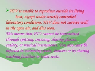 54
HIV is unable to reproduce outside its living
host, except under strictly controlled
laboratory conditions. HIV does not survive well
in the open air, and dies soon.
This means that HIV cannot be transmitted
through spitting, sneezing, sharing glasses,
cutlery, or musical instruments. You also can't be
infected in swimming pools, showers or by sharing
washing facilities or toilet seats.
 
