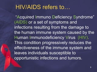 HIV/AIDS refers to…
“Acquired Immuno Deficiency Syndrome”
(AIDS)(AIDS) or a set of symptoms and
infections resulting from the damage to
the human immune system caused by the
Human Immunodeficiency Virus (HIV)(HIV)..
This condition progressively reduces the
effectiveness of the immune system and
leaves individuals susceptible to
opportunistic infections and tumors.
9
 