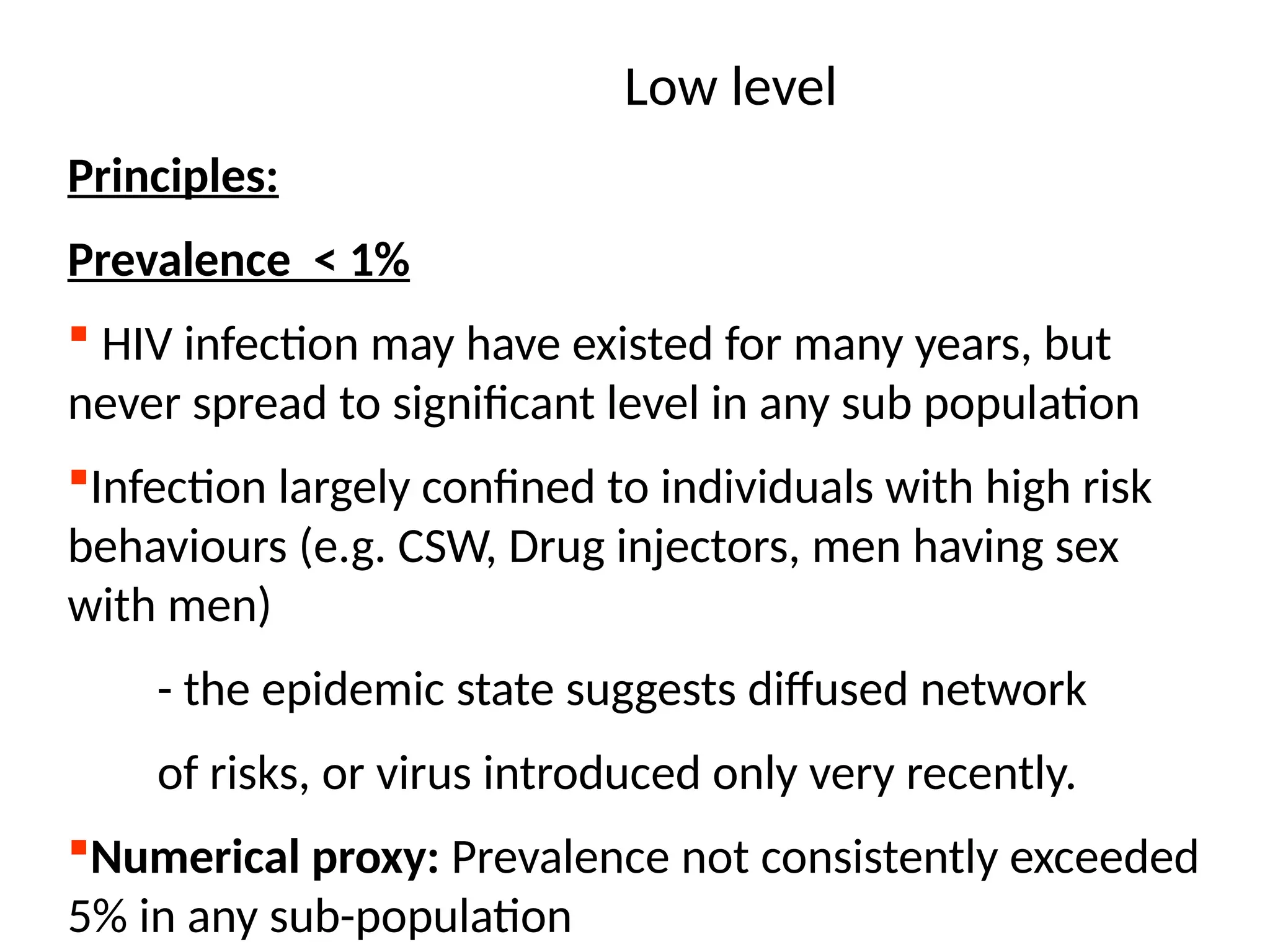 Low level
Principles:
Prevalence < 1%
 HIV infection may have existed for many years, but
never spread to significant level in any sub population
Infection largely confined to individuals with high risk
behaviours (e.g. CSW, Drug injectors, men having sex
with men)
- the epidemic state suggests diffused network
of risks, or virus introduced only very recently.
Numerical proxy: Prevalence not consistently exceeded
5% in any sub-population
 