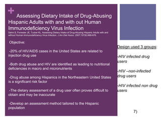       Assessing Dietary Intake of Drug-Abusing Hispanic Adults with and with out Human Immunodeficiency Virus InfectionSahni S, Forrester JE, Tucker KL. Assessing Dietary Intake of Drug-Abusing Hispanic Adults with and without Human Immunodeficiency Virus Infection. J Am Diet Assoc. 2007;107(6):968-976.Objective: