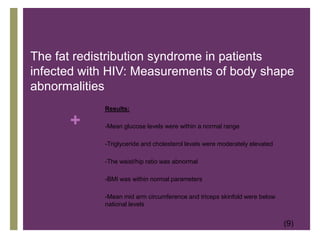       Nutrient Intake and body weight in a large HIV cohort that includes women and minorities Results:-As CD4 count decreased, macronutrient intake increased in men-25-30% of women consumed <75% DRI’s for A, C, E, B6, and Iron.-White men had higher micronutrient intakes-Macronutrient intake was higher among white vs non-white men-25% of men did not meet DRI of Zinc, Folate, and vitamin E-90% of the subjects provided a 3 day recall-The remaining submitted a 1-2 day recall-Nutrition Data Software was used to analyze the diet(8)