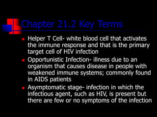Chapter 21.2 Key Terms
 Helper T Cell- white blood cell that activates
the immune response and that is the primary
target cell of HIV infection
 Opportunistic Infection- illness due to an
organism that causes disease in people with
weakened immune systems; commonly found
in AIDS patients
 Asymptomatic stage- infection in which the
infectious agent, such as HIV, is present but
there are few or no symptoms of the infection
 