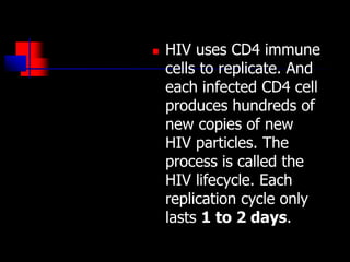  HIV uses CD4 immune
cells to replicate. And
each infected CD4 cell
produces hundreds of
new copies of new
HIV particles. The
process is called the
HIV lifecycle. Each
replication cycle only
lasts 1 to 2 days.
 