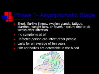 Phase 1- Asymptomatic Stage
 Short, flu-like illness, swollen glands, fatigue,
diarrhea, weight loss, or fevers - occurs one to six
weeks after infection
 no symptoms at all
 Infected person can infect other people
 Lasts for an average of ten years
 HIV antibodies are detectable in the blood
 