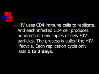  HIV uses CD4 immune cells to replicate.
And each infected CD4 cell produces
hundreds of new copies of new HIV
particles. The process is called the HIV
lifecycle. Each replication cycle only
lasts 1 to 2 days.
 