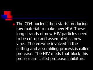  The CD4 nucleus then starts producing
raw material to make new HIV. These
long strands of new HIV particles need
to be cut up and assembled as new
virus. The enzyme involved in the
cutting and assembling process is called
protease. The HIV meds that block this
process are called protease inhibitors.
 
