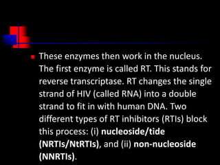  These enzymes then work in the nucleus.
The first enzyme is called RT. This stands for
reverse transcriptase. RT changes the single
strand of HIV (called RNA) into a double
strand to fit in with human DNA. Two
different types of RT inhibitors (RTIs) block
this process: (i) nucleoside/tide
(NRTIs/NtRTIs), and (ii) non-nucleoside
(NNRTIs).
 