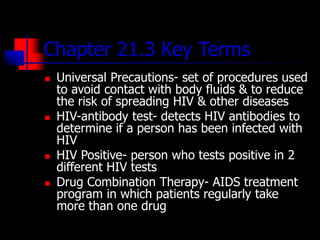 Chapter 21.3 Key Terms
 Universal Precautions- set of procedures used
to avoid contact with body fluids & to reduce
the risk of spreading HIV & other diseases
 HIV-antibody test- detects HIV antibodies to
determine if a person has been infected with
HIV
 HIV Positive- person who tests positive in 2
different HIV tests
 Drug Combination Therapy- AIDS treatment
program in which patients regularly take
more than one drug
 