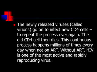  The newly released viruses (called
virions) go on to infect new CD4 cells –
to repeat the process over again. The
old CD4 cell then dies. This continuous
process happens millions of times every
day when not on ART. Without ART, HIV
is one of the most active and rapidly
reproducing virus.
 
