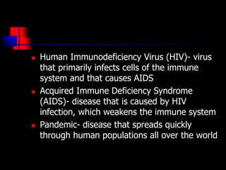  Human Immunodeficiency Virus (HIV)- virus
that primarily infects cells of the immune
system and that causes AIDS
 Acquired Immune Deficiency Syndrome
(AIDS)- disease that is caused by HIV
infection, which weakens the immune system
 Pandemic- disease that spreads quickly
through human populations all over the world
 