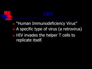 HIV
 “Human Immunodeficiency Virus”
 A specific type of virus (a retrovirus)
 HIV invades the helper T cells to
replicate itself.
 