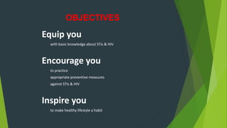 OBJECTIVES
Equip you
with basic knowledge about STIs & HIV
Encourage you
to practice
appropriate preventive measures
against STIs & HIV
Inspire you
to make healthy lifestyle a habit
 