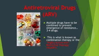 Antiretroviral Drugs
(ARV)
 Multiple drugs have to be
combined to prevent
emergence of resistance…
3-4 drugs.
 This is what is known as
combination therapy or the
‘Highly Active Anti-
Retroviral Therapy’
(HAART).
 