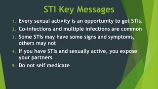 STI Key Messages
1. Every sexual activity is an opportunity to get STIs.
2. Co-infections and multiple infections are common
3. Some STIs may have some signs and symptoms,
others may not
4. If you have STIs and sexually active, you expose
your partners
5. Do not self medicate
 