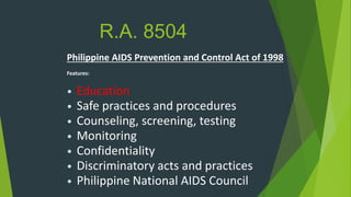 R.A. 8504
Philippine AIDS Prevention and Control Act of 1998
Features:
• Education
• Safe practices and procedures
• Counseling, screening, testing
• Monitoring
• Confidentiality
• Discriminatory acts and practices
• Philippine National AIDS Council
 