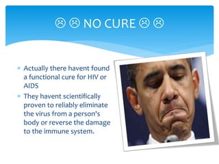  Actually there havent found
a functional cure for HIV or
AIDS
 They havent scientifically
proven to reliably eliminate
the virus from a person's
body or reverse the damage
to the immune system.
  NO CURE  
 