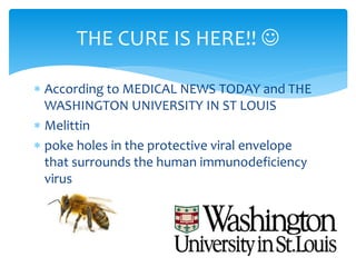  According to MEDICAL NEWS TODAY and THE
WASHINGTON UNIVERSITY IN ST LOUIS
 Melittin
 poke holes in the protective viral envelope
that surrounds the human immunodeficiency
virus
THE CURE IS HERE!! 
 