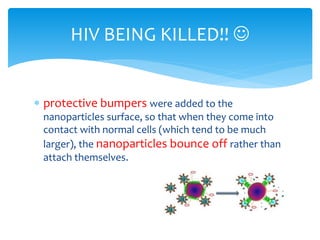  protective bumpers were added to the
nanoparticles surface, so that when they come into
contact with normal cells (which tend to be much
larger), the nanoparticles bounce off rather than
attach themselves.
HIV BEING KILLED!! 
 