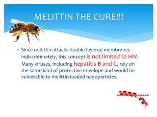  Since melittin attacks double-layered membranes
indiscriminately, this concept is not limited to HIV.
Many viruses, including hepatitis B and C, rely on
the same kind of protective envelope and would be
vulnerable to melittin-loaded nanoparticles.
MELITTIN THE CURE!!!
 