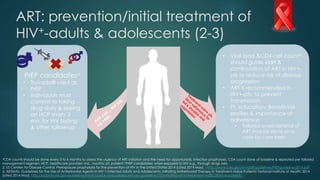 ART: prevention/initial treatment of
HIV+-adults & adolescents (2-3)
*CD4 counts should be done every 3 to 6 months to assess the urgency of ART initiation and the need for opportunistic infection prophylaxis. CD4 count done at baseline & repeated per tailored
management regimen; HCP, healthcare provider; mo., months; pt, patient; aPrEP candidates: when exposed to HIV e.g., through drugs /sex.
2. US Centers for Disease Control. Preexposure prophylaxis for the prevention of HIV in the United States 2014 [cited 2014 May]. : http://www.cdc.gov/hiv/pdf/guidelines/PrEPguidelines2014.pdf
3. AIDSInfo. Guidelines for the Use of Antiretroviral Agents in HIV-1-Infected Adults and Adolescents: Initiating Antiretroviral Therapy in Treatment-Naive Patients: National Institute of Health; 2014
[cited 2014 May]. http://aidsinfo.nih.gov/guidelines/html/1/adult-and-adolescent-arv-guidelines/10/initiating-art-in-treatment-na%C3%AFve-patients.
PrEP candidatesa
• Truvada® used as
PrEP
• Individuals must
commit to taking
drug daily & seeing
an HCP every 3
mo. for HIV testing
& other follow-up
• Viral load &CD4-cell count*
should guide start &
continuation of ART in HIV+-
pts to reduce risk of disease
progression
• ART is recommended in
HIV+-pts. to prevent
transmission
• Pt. education: Benefit/risk
profiles & importance of
adherence
• Tailored onset/deferral of
ART may be done on a
case-by-case basis
 